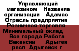 Управляющий магазином › Название организации ­ Адамас › Отрасль предприятия ­ Розничная торговля › Минимальный оклад ­ 1 - Все города Работа » Вакансии   . Адыгея респ.,Адыгейск г.